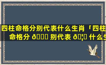 四柱命格分别代表什么生肖「四柱命格分 🍀 别代表 🦅 什么生肖和动物」